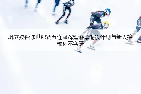 巩立姣铅球世锦赛五连冠辉煌落幕退役计划与新人接棒刻不容缓