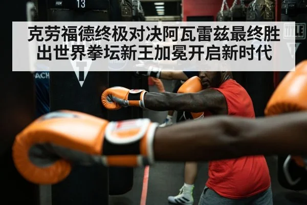 克劳福德终极对决阿瓦雷兹最终胜出世界拳坛新王加冕开启新时代