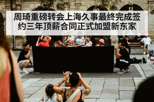周琦重磅转会上海久事最终完成签约三年顶薪合同正式加盟新东家